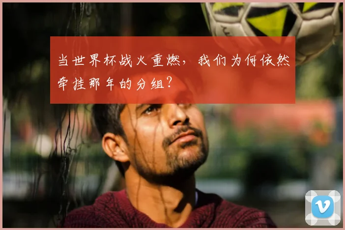 当世界杯战火重燃,我们为何依然牵挂那年的分组?