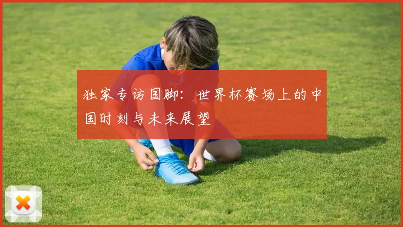 独家专访国脚:世界杯赛场上的中国时刻与未来展望