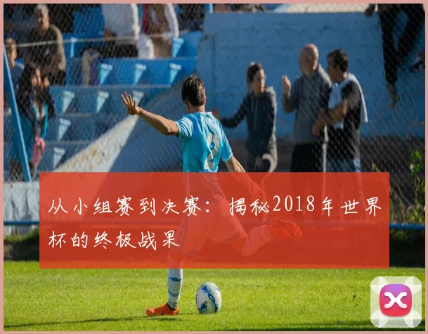 从小组赛到决赛：揭秘2018年世界杯的终极战果