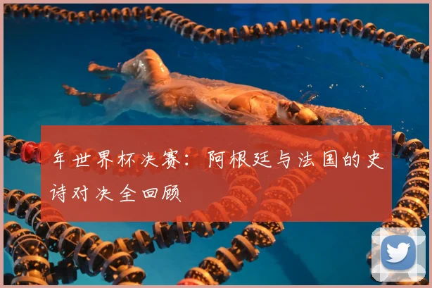 年世界杯决赛：阿根廷与法国的史诗对决全回顾