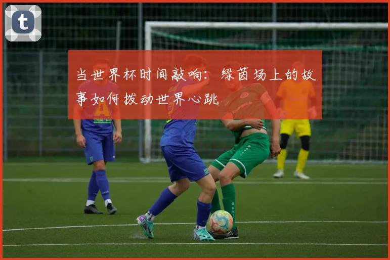 当世界杯时间敲响:绿茵场上的故事如何拨动世界心跳