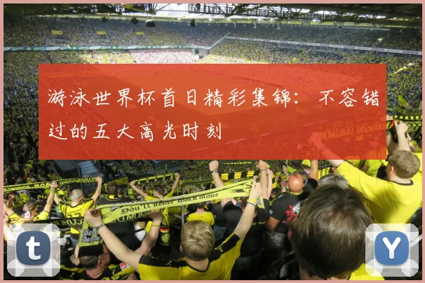 游泳世界杯首日精彩集锦：不容错过的五大高光时刻