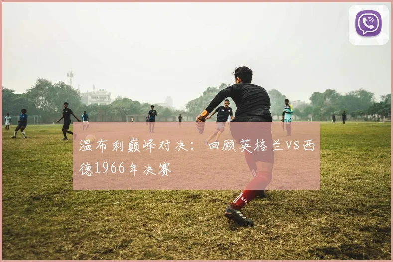 温布利巅峰对决：回顾英格兰vs西德1966年决赛