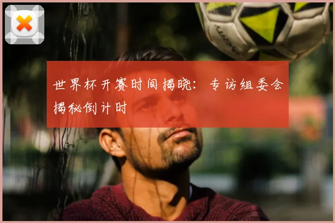 世界杯开赛时间揭晓:专访组委会揭秘倒计时