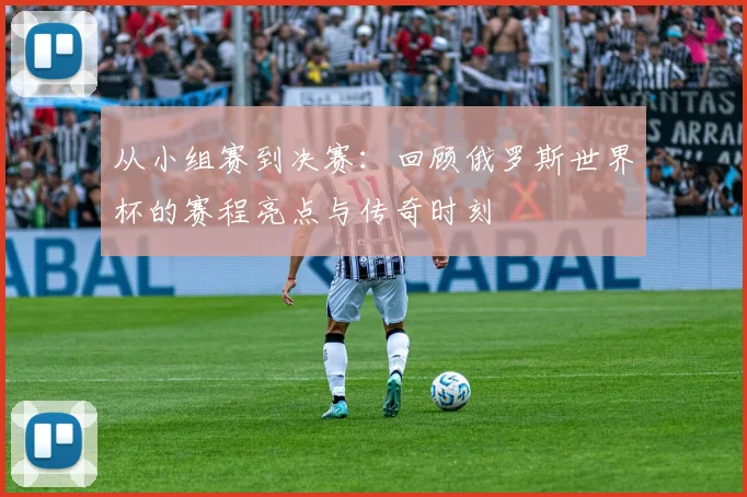 从小组赛到决赛：回顾俄罗斯世界杯的赛程亮点与传奇时刻
