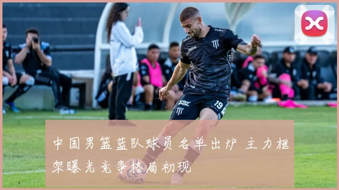 中国男篮蓝队球员名单出炉 主力框架曝光竞争格局初现