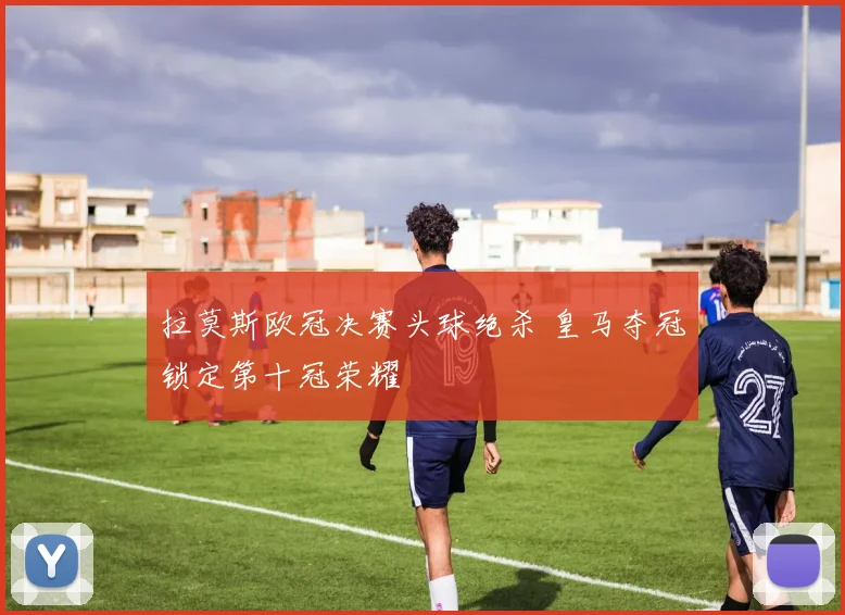 拉莫斯欧冠决赛头球绝杀 皇马夺冠锁定第十冠荣耀
