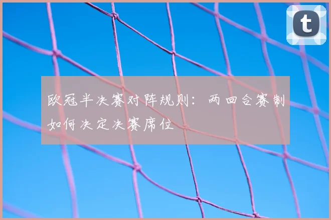 欧冠半决赛对阵规则：两回合赛制如何决定决赛席位