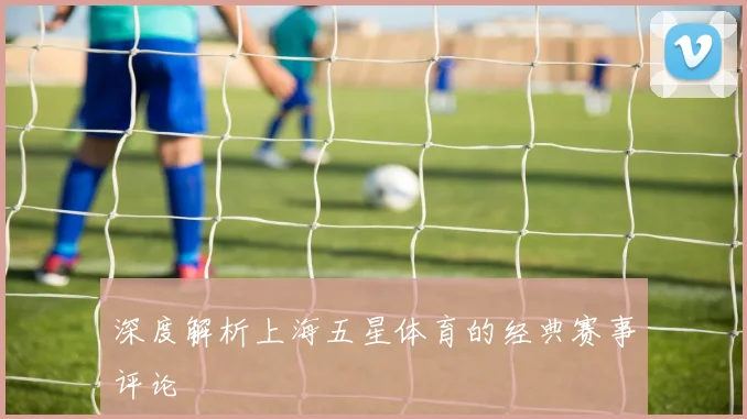 深度解析上海五星体育的经典赛事评论
