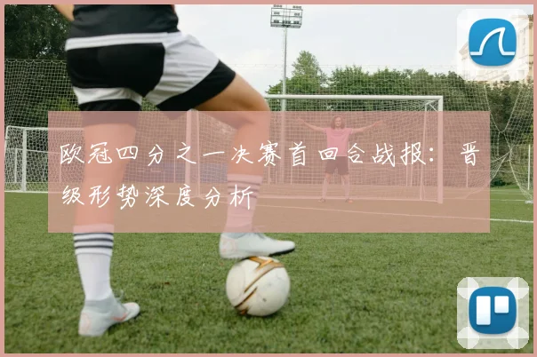 欧冠四分之一决赛首回合战报：晋级形势深度分析