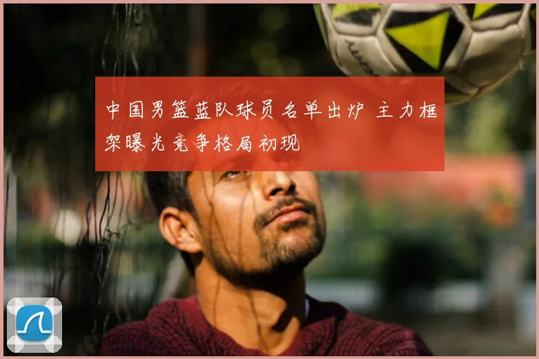 中国男篮蓝队球员名单出炉 主力框架曝光竞争格局初现