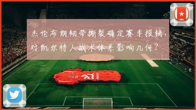 杰伦布朗韧带撕裂确定赛季报销,对凯尔特人战术体系影响几何?